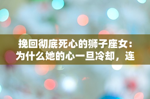 挽回彻底死心的狮子座女：为什么她的心一旦冷却，连太阳都无法照亮？