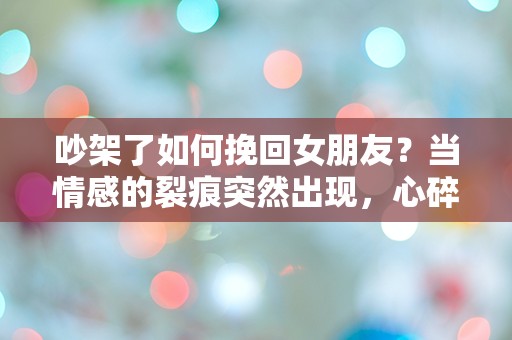 吵架了如何挽回女朋友？当情感的裂痕突然出现，心碎的瞬间该如何逆转？