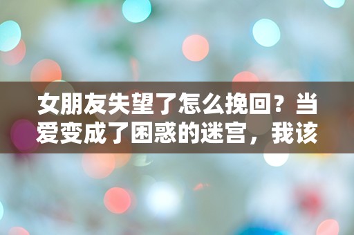 女朋友失望了怎么挽回？当爱变成了困惑的迷宫，我该如何找到出路！