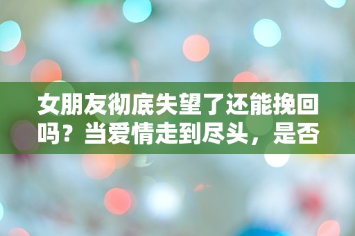 女朋友彻底失望了还能挽回吗？当爱情走到尽头，是否还有转机？