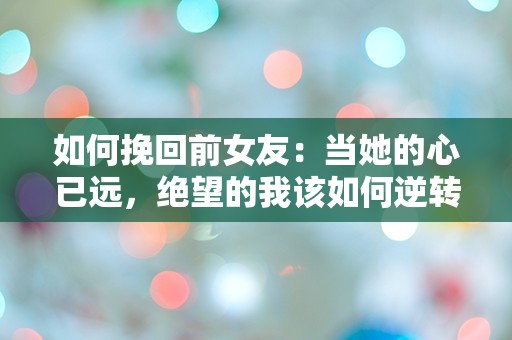 如何挽回前女友：当她的心已远，绝望的我该如何逆转局面？