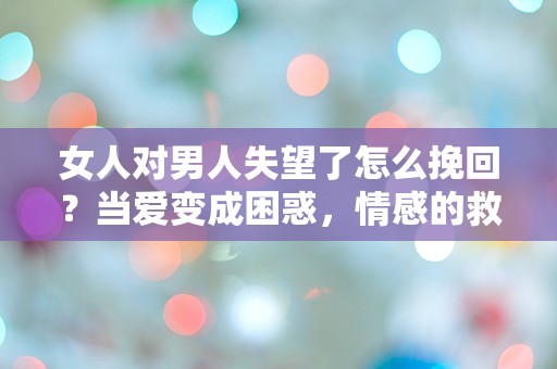 女人对男人失望了怎么挽回？当爱变成困惑，情感的救赎之路究竟在哪里？