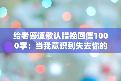 给老婆道歉认错挽回信1000字：当我意识到失去你的代价时，我才明白爱的真谛