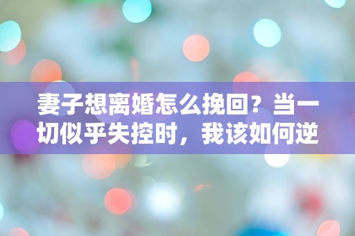 妻子想离婚怎么挽回？当一切似乎失控时，我该如何逆转局势！