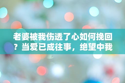 老婆被我伤透了心如何挽回？当爱已成往事，绝望中我该如何重燃希望！