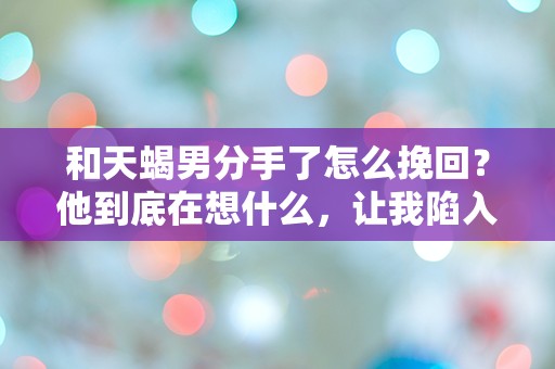 和天蝎男分手了怎么挽回？他到底在想什么，让我陷入无尽的迷惑！