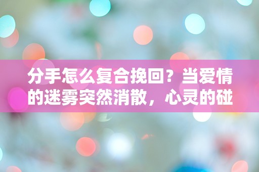 分手怎么复合挽回？当爱情的迷雾突然消散，心灵的碰撞让我们重新思考！