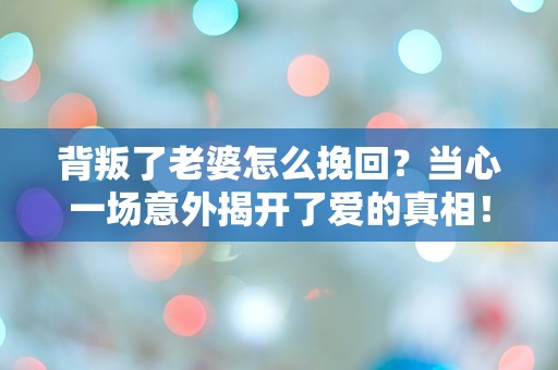 背叛了老婆怎么挽回？当心一场意外揭开了爱的真相！