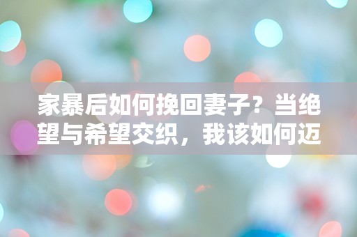 家暴后如何挽回妻子？当绝望与希望交织，我该如何迈出第一步？