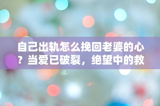 自己出轨怎么挽回老婆的心？当爱已破裂，绝望中的救赎之路