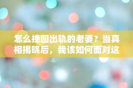 怎么挽回出轨的老婆？当真相揭晓后，我该如何面对这场爱情的危机！