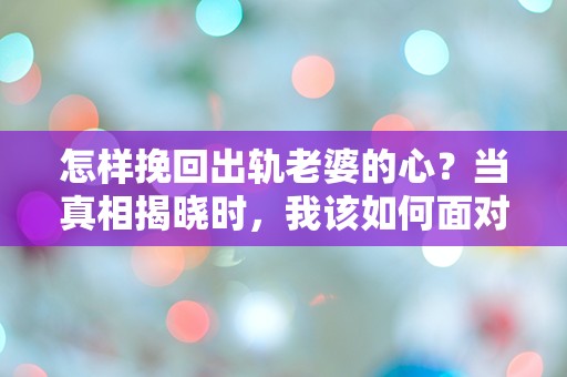 怎样挽回出轨老婆的心？当真相揭晓时，我该如何面对这场情感的狂风暴雨！