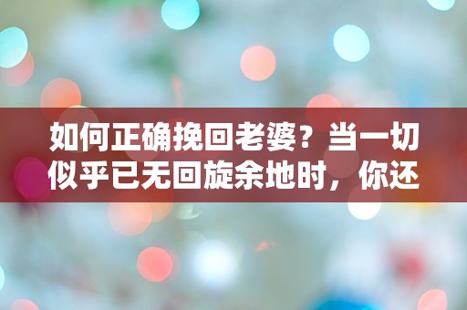 如何正确挽回老婆？当一切似乎已无回旋余地时，你还敢尝试吗？