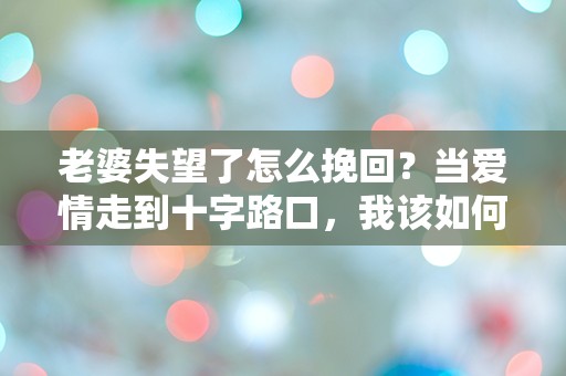 老婆失望了怎么挽回？当爱情走到十字路口，我该如何逆转局面！