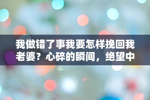 我做错了事我要怎样挽回我老婆？心碎的瞬间，绝望中的重生之路！