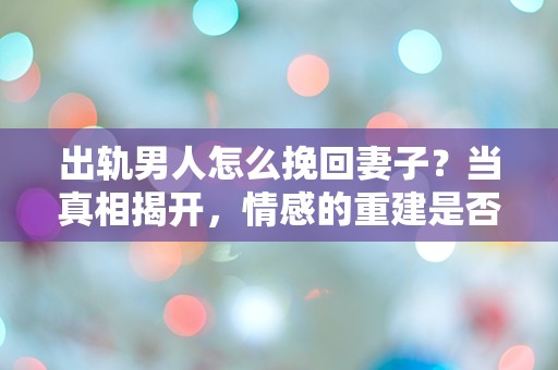 出轨男人怎么挽回妻子？当真相揭开，情感的重建是否还有可能？