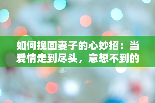 如何挽回妻子的心妙招：当爱情走到尽头，意想不到的转机竟藏在这几个小细节中！