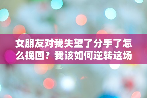 女朋友对我失望了分手了怎么挽回？我该如何逆转这场突如其来的感情危机！