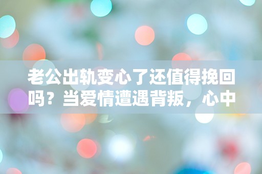 老公出轨变心了还值得挽回吗？当爱情遭遇背叛，心中的挣扎与迷茫该如何解开？