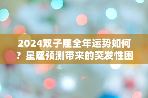 2024双子座全年运势如何？星座预测带来的突发性困惑