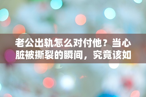 老公出轨怎么对付他？当心脏被撕裂的瞬间，究竟该如何选择？