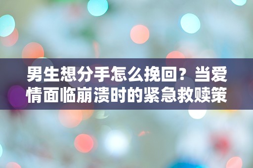 男生想分手怎么挽回？当爱情面临崩溃时的紧急救赎策略