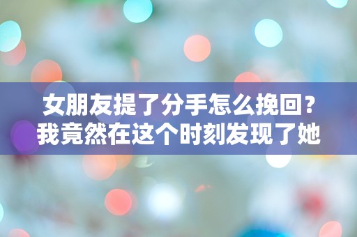 女朋友提了分手怎么挽回？我竟然在这个时刻发现了她隐藏的心声！