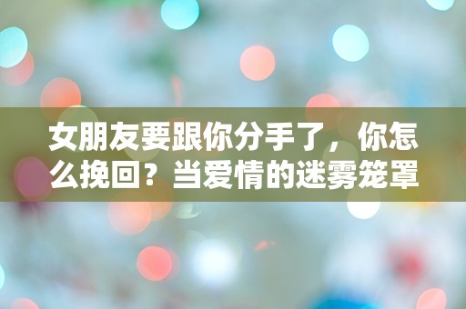 女朋友要跟你分手了，你怎么挽回？当爱情的迷雾笼罩，如何打破绝望的沉默！