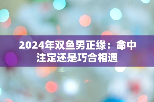 2024年双鱼男正缘：命中注定还是巧合相遇