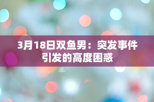 3月18日双鱼男：突发事件引发的高度困惑