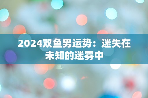 2024双鱼男运势：迷失在未知的迷雾中