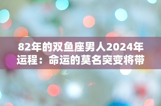 82年的双鱼座男人2024年运程：命运的莫名突变将带来怎样的挑战