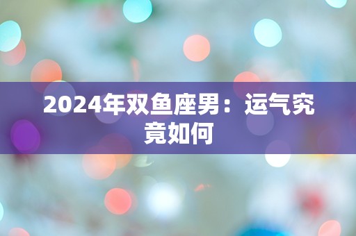 2024年双鱼座男：运气究竟如何