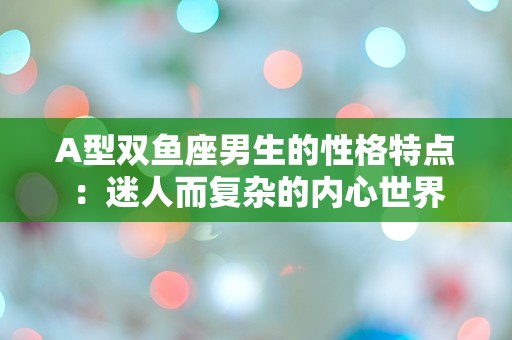 A型双鱼座男生的性格特点：迷人而复杂的内心世界