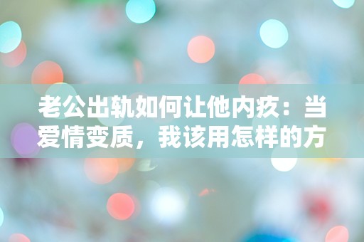 老公出轨如何让他内疚：当爱情变质，我该用怎样的方式唤醒他的良知？