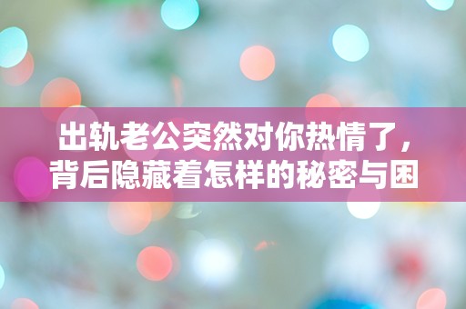 出轨老公突然对你热情了，背后隐藏着怎样的秘密与困惑？