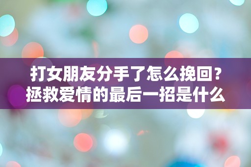 打女朋友分手了怎么挽回？拯救爱情的最后一招是什么