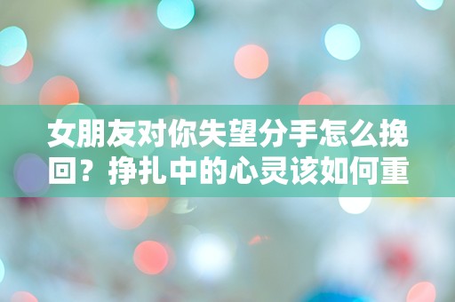 女朋友对你失望分手怎么挽回？挣扎中的心灵该如何重建