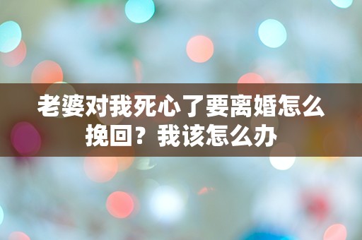 老婆对我死心了要离婚怎么挽回？我该怎么办