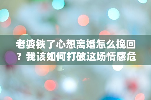 老婆铁了心想离婚怎么挽回？我该如何打破这场情感危机的僵局