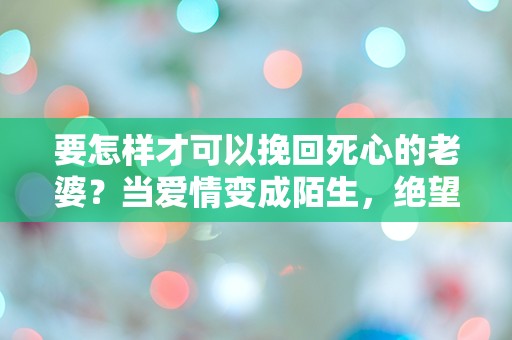 要怎样才可以挽回死心的老婆？当爱情变成陌生，绝望中还有希望吗