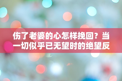 伤了老婆的心怎样挽回？当一切似乎已无望时的绝望反思