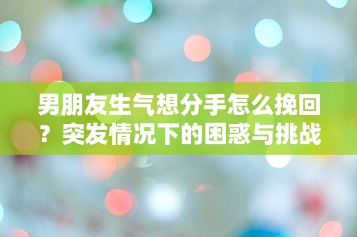 男朋友生气想分手怎么挽回？突发情况下的困惑与挑战