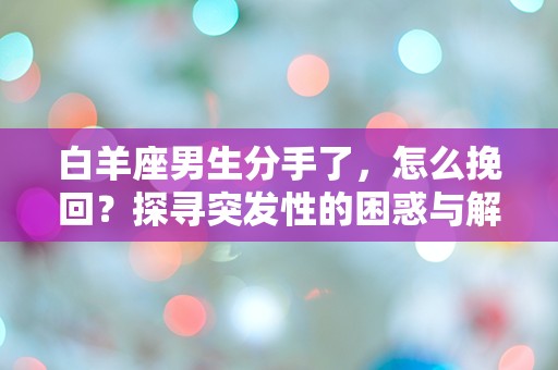 白羊座男生分手了，怎么挽回？探寻突发性的困惑与解决方案