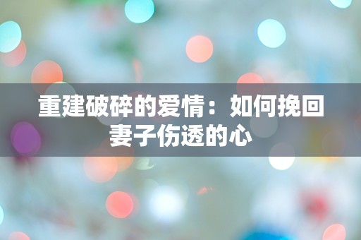 重建破碎的爱情：如何挽回妻子伤透的心