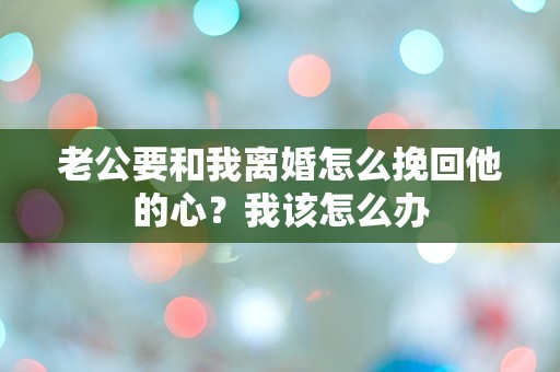 老公要和我离婚怎么挽回他的心？我该怎么办