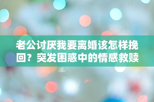 老公讨厌我要离婚该怎样挽回？突发困惑中的情感救赎之路