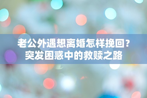 老公外遇想离婚怎样挽回？突发困惑中的救赎之路