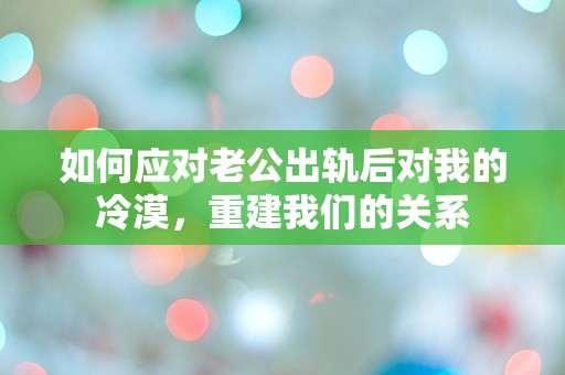 如何应对老公出轨后对我的冷漠，重建我们的关系