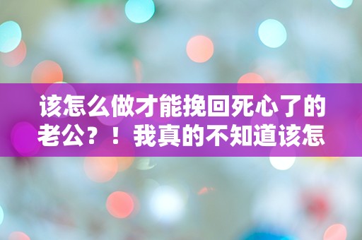 该怎么做才能挽回死心了的老公？！我真的不知道该怎么办了